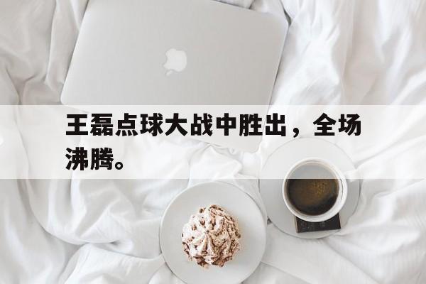 manbetx万博官网-王磊点球大战中胜出，全场沸腾。