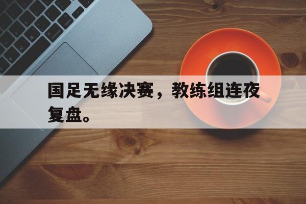 manbetx万博官网-国足无缘决赛，教练组连夜复盘。