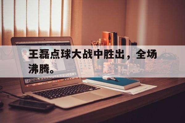manbetx万博官网体育-王磊点球大战中胜出，全场沸腾。