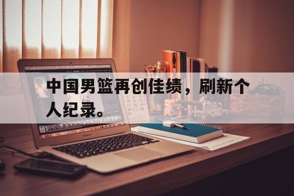 manbetx万博官网-中国男篮再创佳绩，刷新个人纪录。