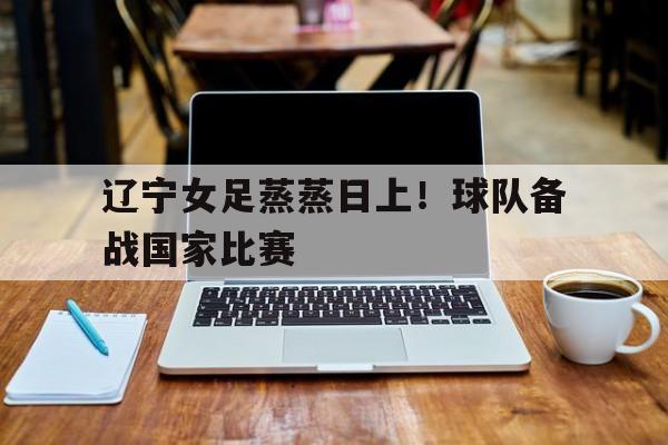 manbetx万博官网-辽宁女足蒸蒸日上！球队备战国家比赛